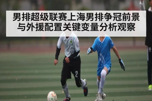 男排超级联赛上海男排争冠前景与外援配置关键变量分析观察